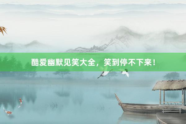 酷爱幽默见笑大全,笑到停不下来!