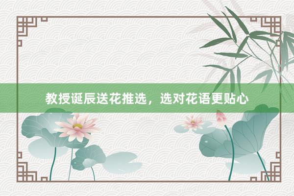 教授诞辰送花推选，选对花语更贴心